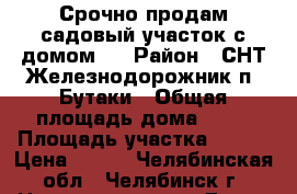 Срочно продам садовый участок с домом.  › Район ­ СНТ Железнодорожник п. Бутаки › Общая площадь дома ­ 55 › Площадь участка ­ 400 › Цена ­ 280 - Челябинская обл., Челябинск г. Недвижимость » Дома, коттеджи, дачи продажа   
